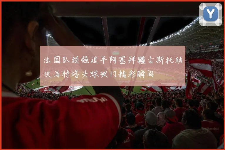 法国队顽强追平阿塞拜疆古斯托助攻马特塔头球破门精彩瞬间