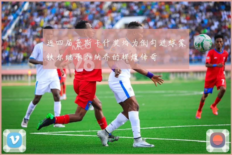 近四届普斯卡什奖均为倒勾进球蒙铁尔继承加纳乔的辉煌传奇