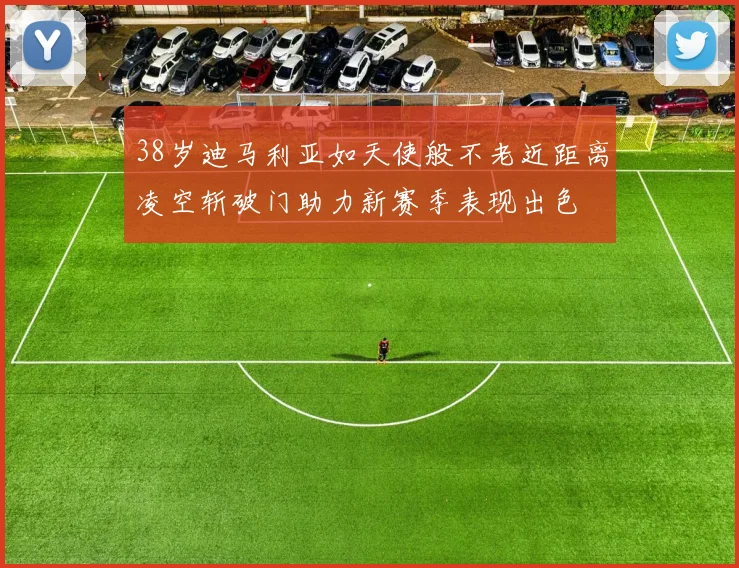 38岁迪马利亚如天使般不老近距离凌空斩破门助力新赛季表现出色