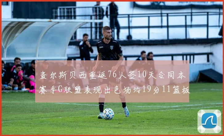 查尔斯贝西重返76人签10天合同本赛季G联盟表现出色场均19分11篮板