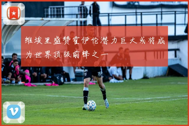 维埃里盛赞霍伊伦潜力巨大或将成为世界顶级前锋之一