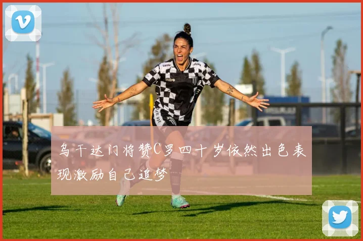乌干达门将赞C罗四十岁依然出色表现激励自己追梦