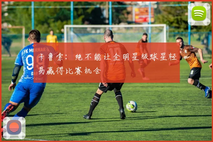 卡鲁索：绝不能让全明星级球星轻易赢得比赛机会