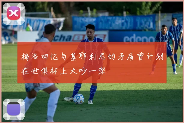 梅洛回忆与基耶利尼的矛盾曾计划在世俱杯上大吵一架