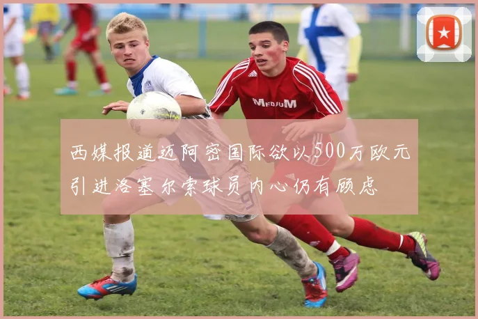 西媒报道迈阿密国际欲以500万欧元引进洛塞尔索球员内心仍有顾虑