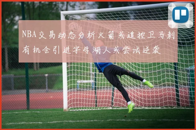 NBA交易动态分析火箭或追控卫马刺有机会引进字母湖人或尝试逆袭