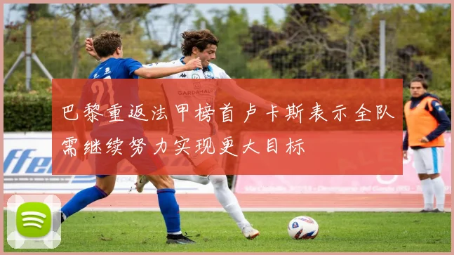 巴黎重返法甲榜首卢卡斯表示全队需继续努力实现更大目标