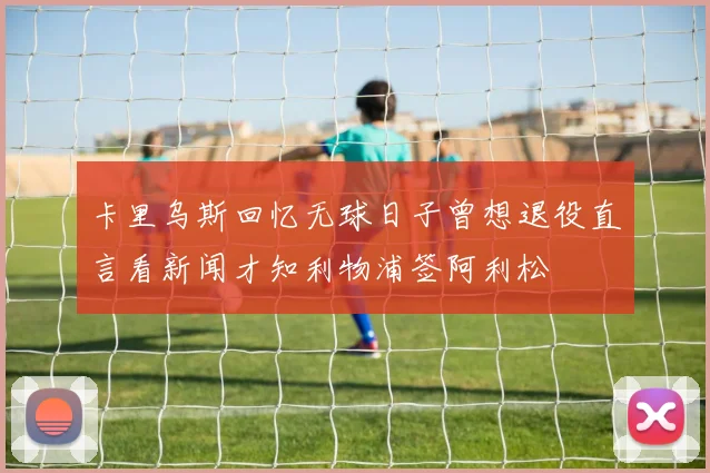 卡里乌斯回忆无球日子曾想退役直言看新闻才知利物浦签阿利松