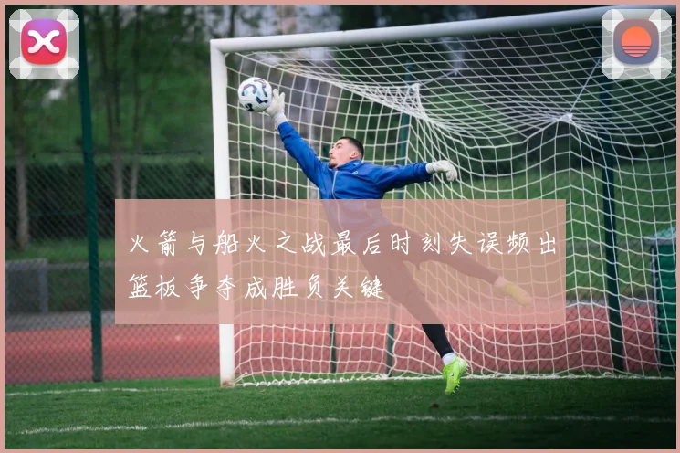 火箭与船火之战最后时刻失误频出篮板争夺成胜负关键