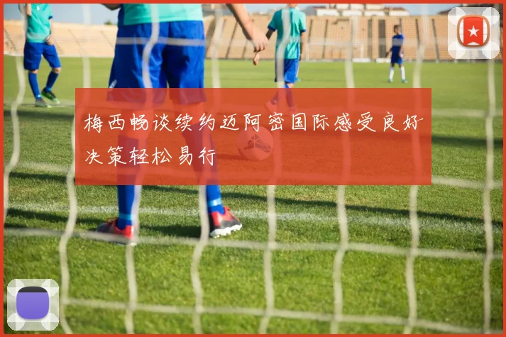 梅西畅谈续约迈阿密国际感受良好决策轻松易行