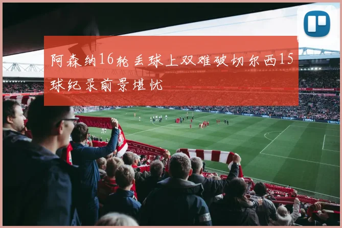 阿森纳16轮丢球上双难破切尔西15球纪录前景堪忧