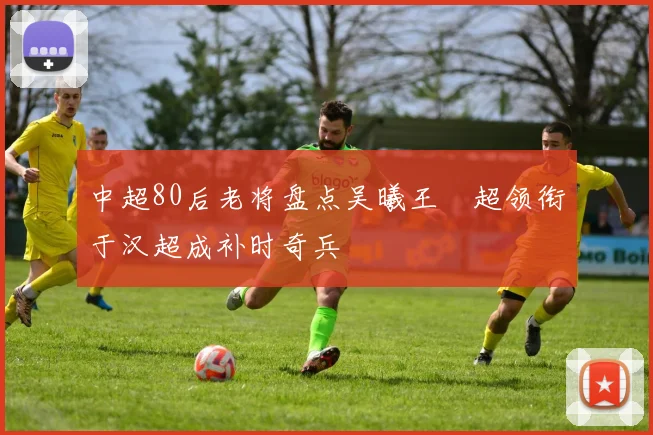 中超80后老将盘点吴曦王燊超领衔于汉超成补时奇兵