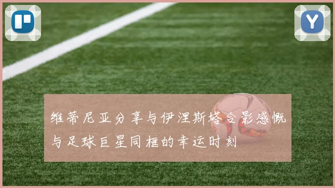 维蒂尼亚分享与伊涅斯塔合影感慨与足球巨星同框的幸运时刻