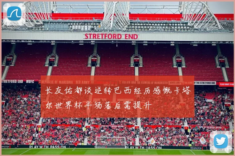 长友佑都谈逆转巴西经历感慨卡塔尔世界杯半场落后需提升