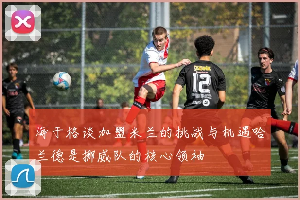 海于格谈加盟米兰的挑战与机遇哈兰德是挪威队的核心领袖