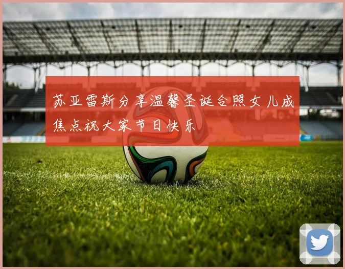 苏亚雷斯分享温馨圣诞合照女儿成焦点祝大家节日快乐