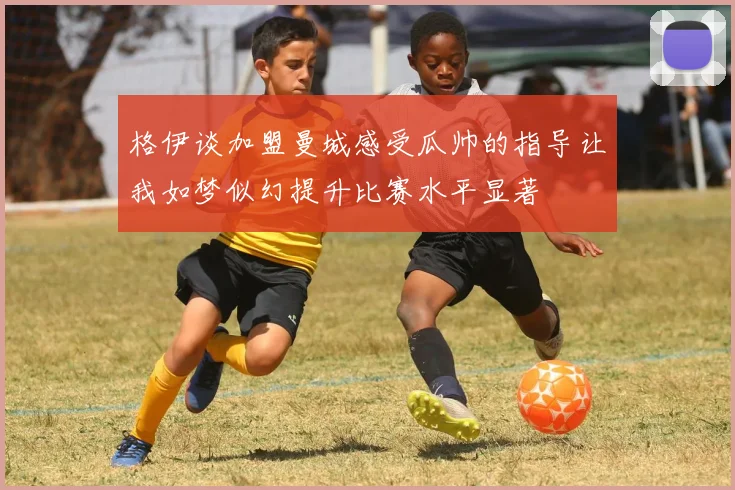 格伊谈加盟曼城感受瓜帅的指导让我如梦似幻提升比赛水平显著