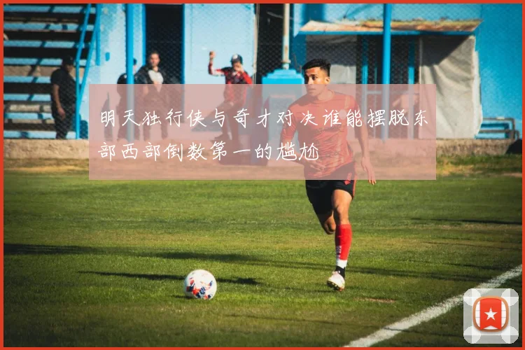 明天独行侠与奇才对决谁能摆脱东部西部倒数第一的尴尬