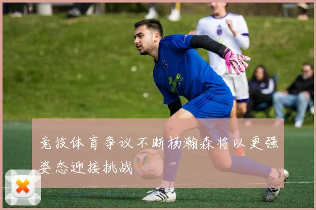 竞技体育争议不断杨瀚森将以更强姿态迎接挑战