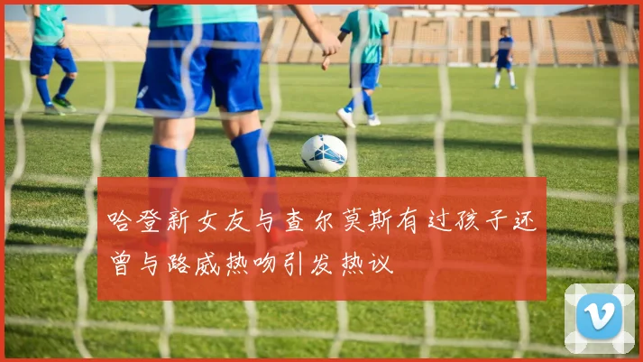 哈登新女友与查尔莫斯有过孩子还曾与路威热吻引发热议