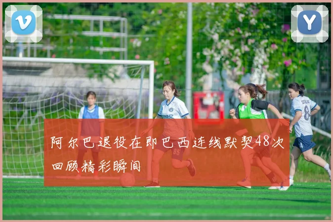 阿尔巴退役在即巴西连线默契48次回顾精彩瞬间