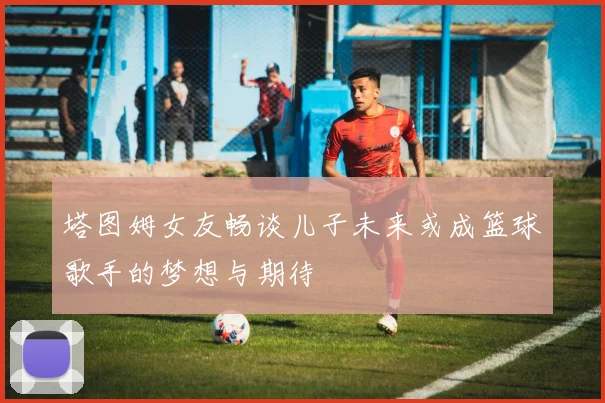 塔图姆女友畅谈儿子未来或成篮球歌手的梦想与期待