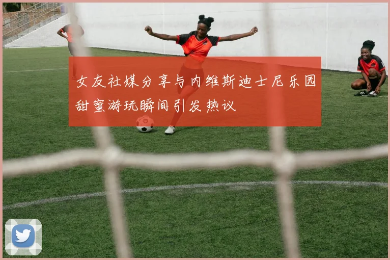 女友社媒分享与内维斯迪士尼乐园甜蜜游玩瞬间引发热议