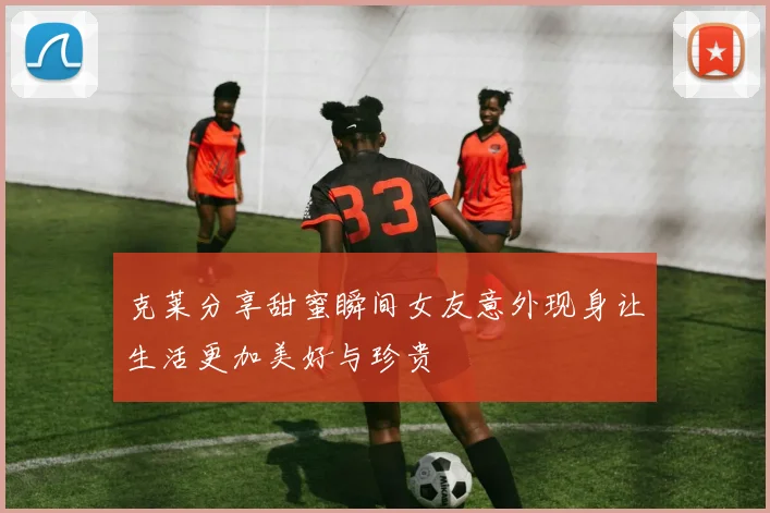 克莱分享甜蜜瞬间女友意外现身让生活更加美好与珍贵