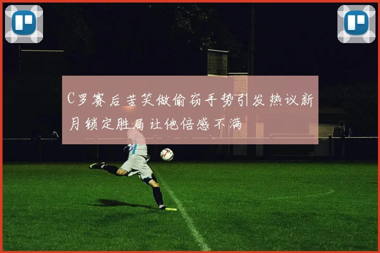 C罗赛后苦笑做偷窃手势引发热议新月锁定胜局让他倍感不满